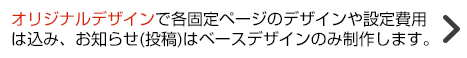 オリジナルデザインで各固定ページはデザインや設定費用込み、お知らせはベースデザインのみ